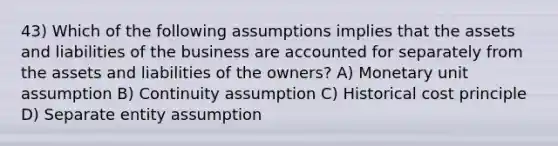 43) Which of the following assumptions implies that the assets and liabilities of the business are accounted for separately from the assets and liabilities of the owners? A) Monetary unit assumption B) Continuity assumption C) Historical cost principle D) Separate entity assumption