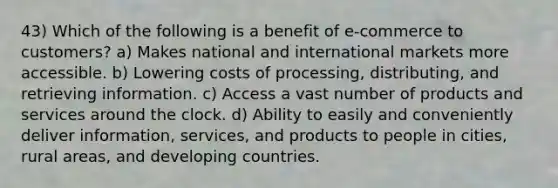 43) Which of the following is a benefit of e-commerce to customers? a) Makes national and international markets more accessible. b) Lowering costs of processing, distributing, and retrieving information. c) Access a vast number of products and services around the clock. d) Ability to easily and conveniently deliver information, services, and products to people in cities, rural areas, and developing countries.