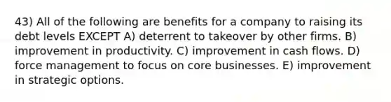 43) All of the following are benefits for a company to raising its debt levels EXCEPT A) deterrent to takeover by other firms. B) improvement in productivity. C) improvement in cash flows. D) force management to focus on core businesses. E) improvement in strategic options.