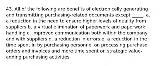 43. ​All of the following are benefits of electronically generating and transmitting purchasing-related documents except _____. a. ​a reduction in the need to ensure higher levels of quality from suppliers b. a virtual elimination of paperwork and paperwork handling c. improved communication both within the company and with suppliers d. a reduction in errors e. a reduction in the time spent in by purchasing personnel on processing purchase orders and invoices and more time spent on strategic value-adding purchasing activities