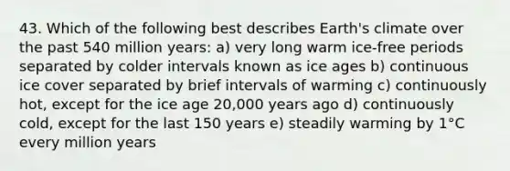 43. Which of the following best describes Earth's climate over the past 540 million years: a) very long warm ice-free periods separated by colder intervals known as ice ages b) continuous ice cover separated by brief intervals of warming c) continuously hot, except for the ice age 20,000 years ago d) continuously cold, except for the last 150 years e) steadily warming by 1°C every million years