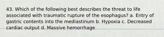 43. Which of the following best describes the threat to life associated with traumatic rupture of the esophagus? a. Entry of gastric contents into the mediastinum b. Hypoxia c. Decreased cardiac output d. Massive hemorrhage