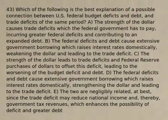 43) Which of the following is the best explanation of a possible connection between U.S. federal budget deficts and debt, and trade deficits of the same period? A) The strength of the dollar causes trade deficits which the federal government has to pay, incurring greater federal deficits and contributing to an expanded debt. B) The federal deficits and debt cause extensive government borrowing which raises interest rates domestically, weakening the dollar and leading to the trade deficit. C) The strength of the dollar leads to trade deficits and Federal Reserve purchases of dollars to offset this deficit, leading to the worsening of the budget deficit and debt. D) The federal deficits and debt cause extensive government borrowing which raises interest rates domestically, strengthening the dollar and leading to the trade deficit. E) The two are negligibly related, at best, since the trade deficit may reduce national income and, thereby, government tax revenues, which enhances the possibility of deficit and greater debt