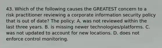 43. Which of the following causes the GREATEST concern to a risk practitioner reviewing a corporate information security policy that is out of date? The policy: A. was not reviewed within the last three years. B. is missing newer technologies/platforms. C. was not updated to account for new locations. D. does not enforce control monitoring.