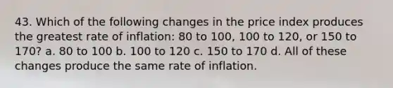 43. Which of the following changes in the price index produces the greatest rate of inflation: 80 to 100, 100 to 120, or 150 to 170? a. 80 to 100 b. 100 to 120 c. 150 to 170 d. All of these changes produce the same rate of inflation.