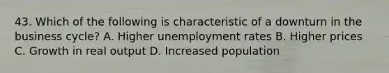 43. Which of the following is characteristic of a downturn in the business cycle? A. Higher unemployment rates B. Higher prices C. Growth in real output D. Increased population