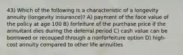 43) Which of the following is a characteristic of a longevity annuity (longevity insurance)? A) payment of the face value of the policy at age 100 B) forfeiture of the purchase price if the annuitant dies during the deferral period C) cash value can be borrowed or recouped through a nonforfeiture option D) high-cost annuity compared to other life annuities