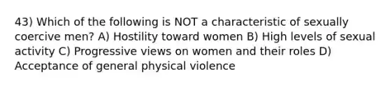 43) Which of the following is NOT a characteristic of sexually coercive men? A) Hostility toward women B) High levels of sexual activity C) Progressive views on women and their roles D) Acceptance of general physical violence