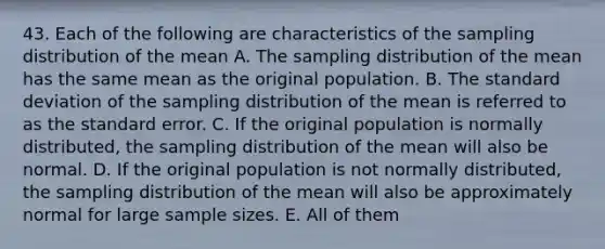 43. Each of the following are characteristics of the sampling distribution of the mean A. The sampling distribution of the mean has the same mean as the original population. B. The standard deviation of the sampling distribution of the mean is referred to as the standard error. C. If the original population is normally distributed, the sampling distribution of the mean will also be normal. D. If the original population is not normally distributed, the sampling distribution of the mean will also be approximately normal for large sample sizes. E. All of them