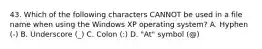 43. Which of the following characters CANNOT be used in a file name when using the Windows XP operating system? A. Hyphen (-) B. Underscore (_) C. Colon (:) D. "At" symbol (@)