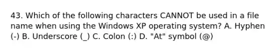 43. Which of the following characters CANNOT be used in a file name when using the Windows XP operating system? A. Hyphen (-) B. Underscore (_) C. Colon (:) D. "At" symbol (@)