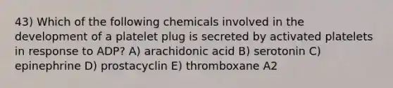 43) Which of the following chemicals involved in the development of a platelet plug is secreted by activated platelets in response to ADP? A) arachidonic acid B) serotonin C) epinephrine D) prostacyclin E) thromboxane A2