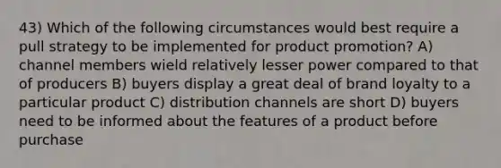 43) Which of the following circumstances would best require a pull strategy to be implemented for product promotion? A) channel members wield relatively lesser power compared to that of producers B) buyers display a great deal of brand loyalty to a particular product C) distribution channels are short D) buyers need to be informed about the features of a product before purchase