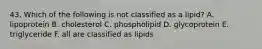 43. Which of the following is not classified as a lipid? A. lipoprotein B. cholesterol C. phospholipid D. glycoprotein E. triglyceride F. all are classified as lipids