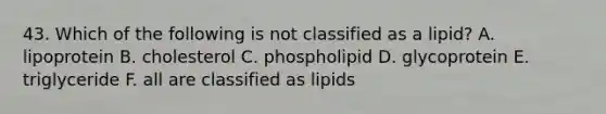 43. Which of the following is not classified as a lipid? A. lipoprotein B. cholesterol C. phospholipid D. glycoprotein E. triglyceride F. all are classified as lipids