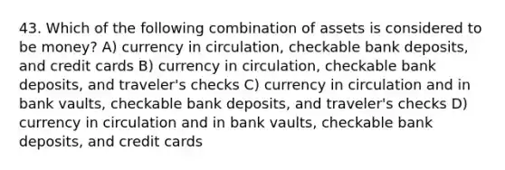 43. Which of the following combination of assets is considered to be money? A) currency in circulation, checkable bank deposits, and credit cards B) currency in circulation, checkable bank deposits, and traveler's checks C) currency in circulation and in bank vaults, checkable bank deposits, and traveler's checks D) currency in circulation and in bank vaults, checkable bank deposits, and credit cards