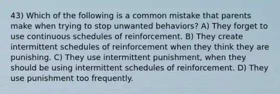 43) Which of the following is a common mistake that parents make when trying to stop unwanted behaviors? A) They forget to use continuous schedules of reinforcement. B) They create intermittent schedules of reinforcement when they think they are punishing. C) They use intermittent punishment, when they should be using intermittent schedules of reinforcement. D) They use punishment too frequently.