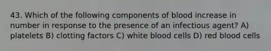 43. Which of the following components of blood increase in number in response to the presence of an infectious agent? A) platelets B) clotting factors C) white blood cells D) red blood cells