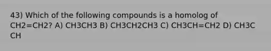 43) Which of the following compounds is a homolog of CH2=CH2? A) CH3CH3 B) CH3CH2CH3 C) CH3CH=CH2 D) CH3C CH