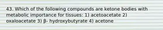 43. Which of the following compounds are ketone bodies with metabolic importance for tissues: 1) acetoacetate 2) oxaloacetate 3) β- hydroxybutyrate 4) acetone