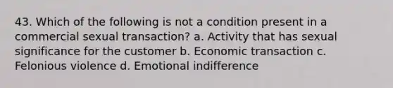 43. Which of the following is not a condition present in a commercial sexual transaction? a. Activity that has sexual significance for the customer b. Economic transaction c. Felonious violence d. Emotional indifference