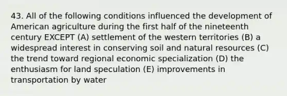 43. All of the following conditions influenced the development of American agriculture during the first half of the nineteenth century EXCEPT (A) settlement of the western territories (B) a widespread interest in conserving soil and natural resources (C) the trend toward regional economic specialization (D) the enthusiasm for land speculation (E) improvements in transportation by water