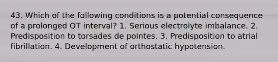 43. Which of the following conditions is a potential consequence of a prolonged QT interval? 1. Serious electrolyte imbalance. 2. Predisposition to torsades de pointes. 3. Predisposition to atrial fibrillation. 4. Development of orthostatic hypotension.