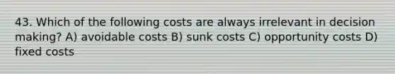 43. Which of the following costs are always irrelevant in decision making? A) avoidable costs B) sunk costs C) opportunity costs D) fixed costs