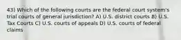 43) Which of the following courts are the federal court system's trial courts of general jurisdiction? A) U.S. district courts B) U.S. Tax Courts C) U.S. courts of appeals D) U.S. courts of federal claims