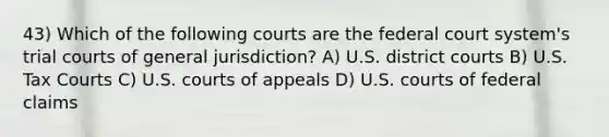 43) Which of the following courts are the federal court system's trial courts of general jurisdiction? A) U.S. district courts B) U.S. Tax Courts C) U.S. courts of appeals D) U.S. courts of federal claims