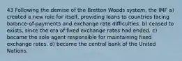 43 Following the demise of the Bretton Woods system, the IMF a) created a new role for itself, providing loans to countries facing balance-of-payments and exchange rate difficulties. b) ceased to exists, since the era of fixed exchange rates had ended. c) became the sole agent responsible for maintaining fixed exchange rates. d) became the central bank of the United Nations.