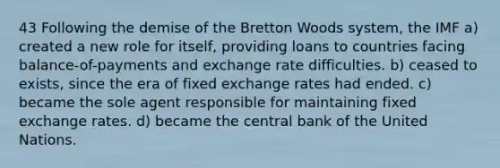 43 Following the demise of the Bretton Woods system, the IMF a) created a new role for itself, providing loans to countries facing balance-of-payments and exchange rate difficulties. b) ceased to exists, since the era of fixed exchange rates had ended. c) became the sole agent responsible for maintaining fixed exchange rates. d) became the central bank of the United Nations.