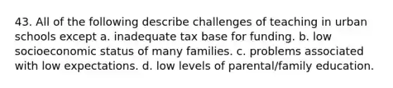 43. All of the following describe challenges of teaching in urban schools except a. inadequate tax base for funding. b. low socioeconomic status of many families. c. problems associated with low expectations. d. low levels of parental/family education.