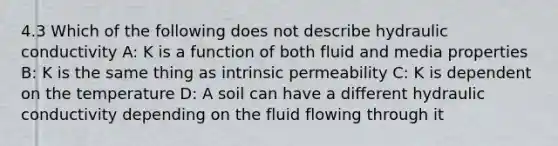 4.3 Which of the following does not describe hydraulic conductivity A: K is a function of both fluid and media properties B: K is the same thing as intrinsic permeability C: K is dependent on the temperature D: A soil can have a different hydraulic conductivity depending on the fluid flowing through it