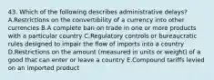 43. Which of the following describes administrative delays? A.Restrictions on the convertibility of a currency into other currencies B.A complete ban on trade in one or more products with a particular country C.Regulatory controls or bureaucratic rules designed to impair the flow of imports into a country D.Restrictions on the amount (measured in units or weight) of a good that can enter or leave a country E.Compound tariffs levied on an imported product