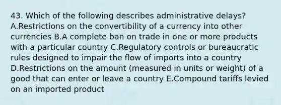 43. Which of the following describes administrative delays? A.Restrictions on the convertibility of a currency into other currencies B.A complete ban on trade in one or more products with a particular country C.Regulatory controls or bureaucratic rules designed to impair the flow of imports into a country D.Restrictions on the amount (measured in units or weight) of a good that can enter or leave a country E.Compound tariffs levied on an imported product