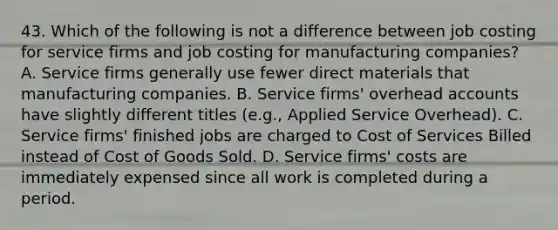 43. Which of the following is not a difference between job costing for service firms and job costing for manufacturing companies? A. Service firms generally use fewer direct materials that manufacturing companies. B. Service firms' overhead accounts have slightly different titles (e.g., Applied Service Overhead). C. Service firms' finished jobs are charged to Cost of Services Billed instead of Cost of Goods Sold. D. Service firms' costs are immediately expensed since all work is completed during a period.