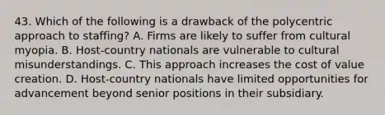 43. Which of the following is a drawback of the polycentric approach to staffing? A. Firms are likely to suffer from cultural myopia. B. Host-country nationals are vulnerable to cultural misunderstandings. C. This approach increases the cost of value creation. D. Host-country nationals have limited opportunities for advancement beyond senior positions in their subsidiary.