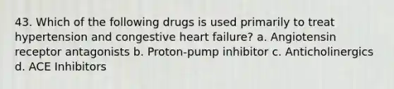 43. Which of the following drugs is used primarily to treat hypertension and congestive heart failure? a. Angiotensin receptor antagonists b. Proton-pump inhibitor c. Anticholinergics d. ACE Inhibitors