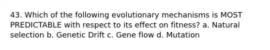 43. Which of the following evolutionary mechanisms is MOST PREDICTABLE with respect to its effect on fitness? a. Natural selection b. Genetic Drift c. Gene flow d. Mutation