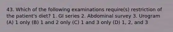 43. Which of the following examinations require(s) restriction of the patient's diet? 1. GI series 2. Abdominal survey 3. Urogram (A) 1 only (B) 1 and 2 only (C) 1 and 3 only (D) 1, 2, and 3