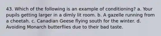 43. Which of the following is an example of conditioning? a. Your pupils getting larger in a dimly lit room. b. A gazelle running from a cheetah. c. Canadian Geese flying south for the winter. d. Avoiding Monarch butterflies due to their bad taste.