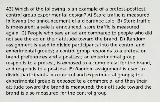 43) Which of the following is an example of a pretest-posttest control group experimental design? A) Store traffic is measured following the announcement of a clearance sale. B) Store traffic is measured; a sale is announced; store traffic is measured again. C) People who saw an ad are compared to people who did not see the ad on their attitude toward the brand. D) Random assignment is used to divide participants into the control and experimental groups; a control group responds to a pretest on brand preferences and a posttest; an experimental group responds to a pretest, is exposed to a commercial for the brand, and responds to a posttest. E) Random assignment is used to divide participants into control and experimental groups; the experimental group is exposed to a commercial and then their attitude toward the brand is measured; their attitude toward the brand is also measured for the control group