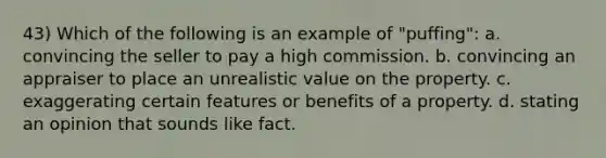 43) Which of the following is an example of "puffing": a. convincing the seller to pay a high commission. b. convincing an appraiser to place an unrealistic value on the property. c. exaggerating certain features or benefits of a property. d. stating an opinion that sounds like fact.