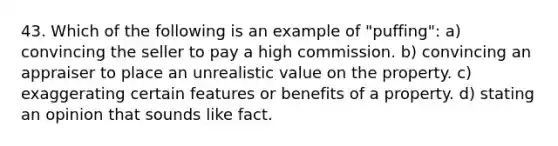 43. Which of the following is an example of "puffing": a) convincing the seller to pay a high commission. b) convincing an appraiser to place an unrealistic value on the property. c) exaggerating certain features or benefits of a property. d) stating an opinion that sounds like fact.