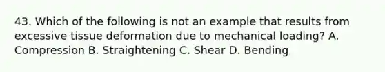 43. Which of the following is not an example that results from excessive tissue deformation due to mechanical loading? A. Compression B. Straightening C. Shear D. Bending