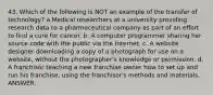 43. Which of the following is NOT an example of the transfer of technology? a.Medical researchers at a university providing research data to a pharmaceutical company as part of an effort to find a cure for cancer. b. A computer programmer sharing her source code with the public via the Internet. c. A website designer downloading a copy of a photograph for use on a website, without the photographer's knowledge or permission. d. A franchisor teaching a new franchise owner how to set up and run his franchise, using the franchisor's methods and materials. ANSWER: