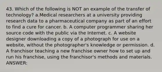 43. Which of the following is NOT an example of the transfer of technology? a.Medical researchers at a university providing research data to a pharmaceutical company as part of an effort to find a cure for cancer. b. A computer programmer sharing her source code with the public via the Internet. c. A website designer downloading a copy of a photograph for use on a website, without the photographer's knowledge or permission. d. A franchisor teaching a new franchise owner how to set up and run his franchise, using the franchisor's methods and materials. ANSWER: