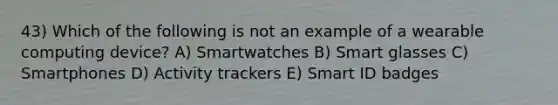 43) Which of the following is not an example of a wearable computing device? A) Smartwatches B) Smart glasses C) Smartphones D) Activity trackers E) Smart ID badges