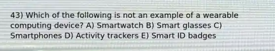 43) Which of the following is not an example of a wearable computing device? A) Smartwatch B) Smart glasses C) Smartphones D) Activity trackers E) Smart ID badges